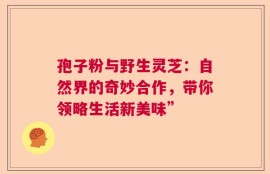 孢子粉与野生灵芝：自然界的奇妙合作，带你领略生活新美味”