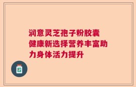 润意灵芝孢子粉胶囊 健康新选择营养丰富助力身体活力提升