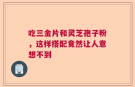 吃三金片和灵芝孢子粉，这样搭配竟然让人意想不到