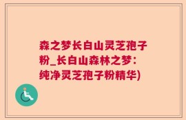 森之梦长白山灵芝孢子粉_长白山森林之梦：纯净灵芝孢子粉精华)