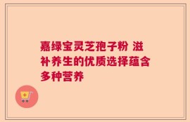 嘉绿宝灵芝孢子粉 滋补养生的优质选择蕴含多种营养