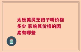 太乐美灵芝孢子粉价格多少 影响其价格的因素有哪些