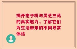 揭开孢子粉与灵芝三萜的真实魅力，了解它们为生活带来的不同寻常体验