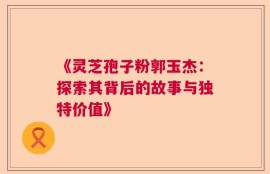 《灵芝孢子粉郭玉杰：探索其背后的故事与独特价值》
