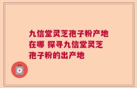 九信堂灵芝孢子粉产地在哪 探寻九信堂灵芝孢子粉的出产地