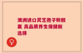 澳洲进口灵芝孢子粉胶囊 高品质养生保健新选择
