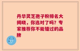 丹华灵芝孢子粉排名大揭晓，你选对了吗？专家推荐你不能错过的品牌