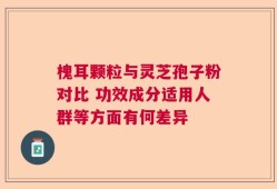 槐耳颗粒与灵芝孢子粉对比 功效成分适用人群等方面有何差异