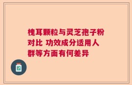 槐耳颗粒与灵芝孢子粉对比 功效成分适用人群等方面有何差异