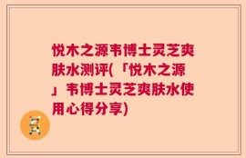 悦木之源韦博士灵芝爽肤水测评(「悦木之源」韦博士灵芝爽肤水使用心得分享)