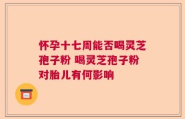 怀孕十七周能否喝灵芝孢子粉 喝灵芝孢子粉对胎儿有何影响