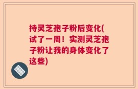 持灵芝孢子粉后变化(试了一周！实测灵芝孢子粉让我的身体变化了这些)