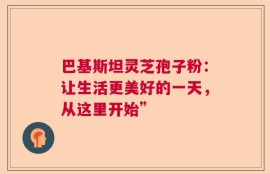 巴基斯坦灵芝孢子粉：让生活更美好的一天，从这里开始”