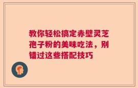 教你轻松搞定赤壁灵芝孢子粉的美味吃法，别错过这些搭配技巧