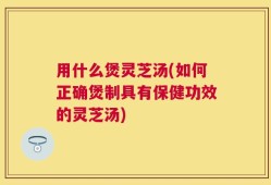 用什么煲灵芝汤(如何正确煲制具有保健功效的灵芝汤)