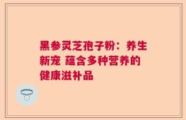 黑参灵芝孢子粉：养生新宠 蕴含多种营养的健康滋补品