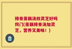 排骨莲藕汤放灵芝好吗窍门(莲藕排骨汤加灵芝，营养又美味！)