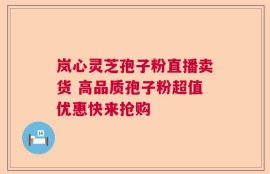 岚心灵芝孢子粉直播卖货 高品质孢子粉超值优惠快来抢购