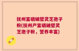 抚州富硒破壁灵芝孢子粉(抚州产富硒破壁灵芝孢子粉，营养丰富)
