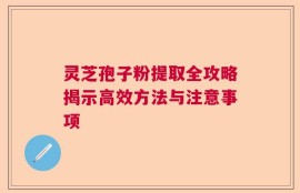 灵芝孢子粉提取全攻略揭示高效方法与注意事项