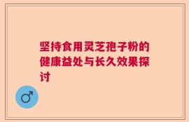 坚持食用灵芝孢子粉的健康益处与长久效果探讨