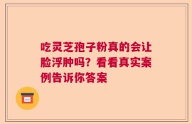 吃灵芝孢子粉真的会让脸浮肿吗？看看真实案例告诉你答案