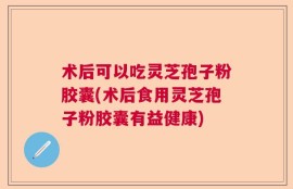 术后可以吃灵芝孢子粉胶囊(术后食用灵芝孢子粉胶囊有益健康)
