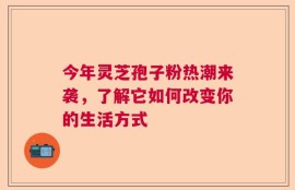 今年灵芝孢子粉热潮来袭，了解它如何改变你的生活方式