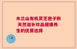 木兰山有机灵芝孢子粉 天然滋补珍品健康养生的优质选择