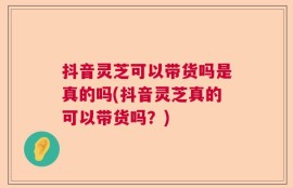 抖音灵芝可以带货吗是真的吗(抖音灵芝真的可以带货吗？)