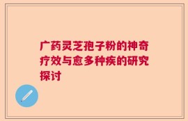 广药灵芝孢子粉的神奇疗效与愈多种疾的研究探讨