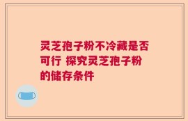 灵芝孢子粉不冷藏是否可行 探究灵芝孢子粉的储存条件
