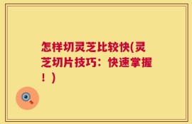 怎样切灵芝比较快(灵芝切片技巧：快速掌握！)