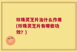珍珠灵芝片治什么作用(珍珠灵芝片有哪些功效？)