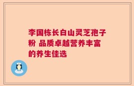 李国栋长白山灵芝孢子粉 品质卓越营养丰富的养生佳选