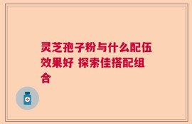 灵芝孢子粉与什么配伍效果好 探索佳搭配组合