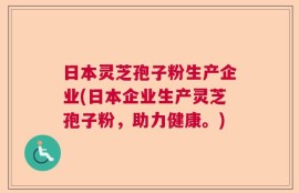 日本灵芝孢子粉生产企业(日本企业生产灵芝孢子粉，助力健康。)