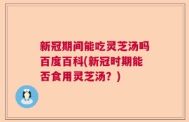 新冠期间能吃灵芝汤吗百度百科(新冠时期能否食用灵芝汤？)