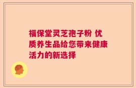福保堂灵芝孢子粉 优质养生品给您带来健康活力的新选择