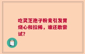 吃灵芝孢子粉竟引发胃烧心和拉稀，谁还敢尝试？