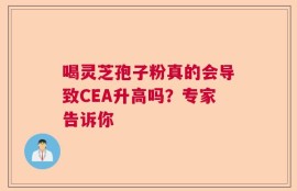 喝灵芝孢子粉真的会导致CEA升高吗？专家告诉你