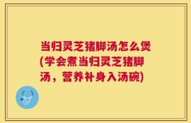 当归灵芝猪脚汤怎么煲(学会煮当归灵芝猪脚汤，营养补身入汤碗)