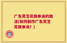 广东灵芝花旗参汤的做法(如何制作广东灵芝花旗参汤？)