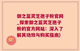 御之蓝灵芝孢子粉官网_探索御之蓝灵芝孢子粉的官方网站：深入了解其功效与购买指南)