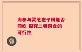 海参与灵芝孢子粉能否同吃 探究二者同食的可行性