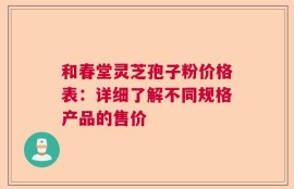 和春堂灵芝孢子粉价格表：详细了解不同规格产品的售价