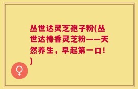 丛世达灵芝孢子粉(丛世达榛香灵芝粉——天然养生，早起第一口！)
