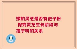 嫩的灵芝是否有孢子粉 探究灵芝生长阶段与孢子粉的关系
