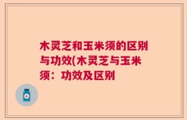 木灵芝和玉米须的区别与功效(木灵芝与玉米须：功效及区别