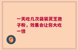 一天吃几次袋装灵芝孢子粉，效果会让你大吃一惊